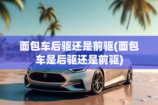 面包车后驱还是前驱(面包车是后驱还是前驱)