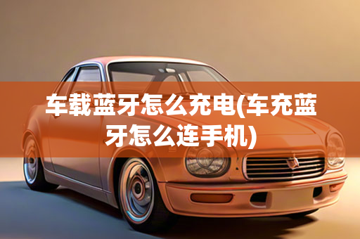 车载蓝牙怎么充电(车充蓝牙怎么连手机)