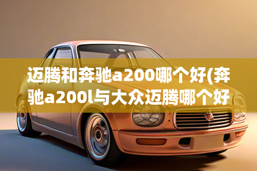 迈腾和奔驰a200哪个好(奔驰a200l与大众迈腾哪个好)