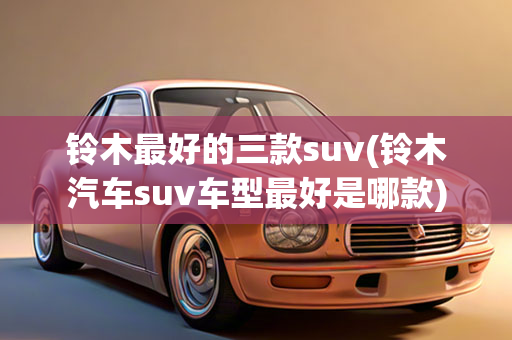 铃木最好的三款suv(铃木汽车suv车型最好是哪款)