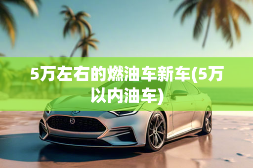 5万左右的燃油车新车(5万以内油车)