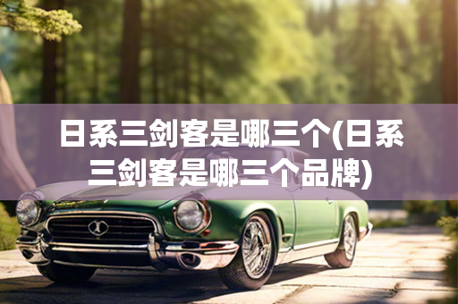 日系三剑客是哪三个(日系三剑客是哪三个品牌)