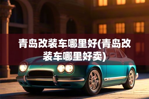 青岛改装车哪里好(青岛改装车哪里好卖)