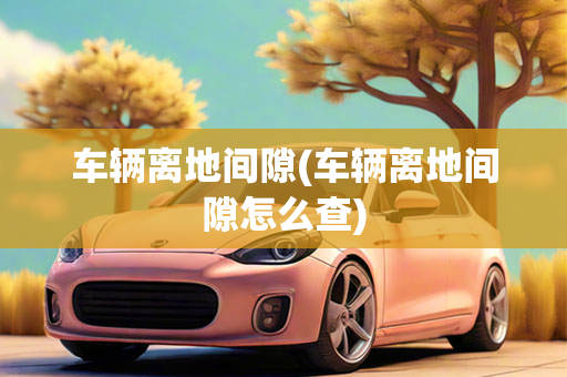 车辆离地间隙(车辆离地间隙怎么查)