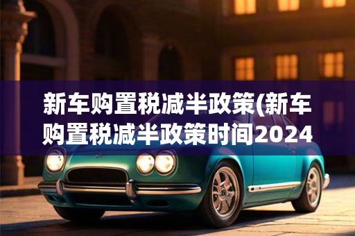 新车购置税减半     (新车购置税减半     时间2024)