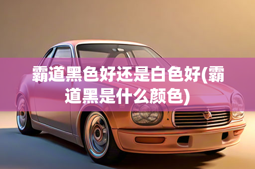 霸道黑色好还是白色好(霸道黑是什么颜色)