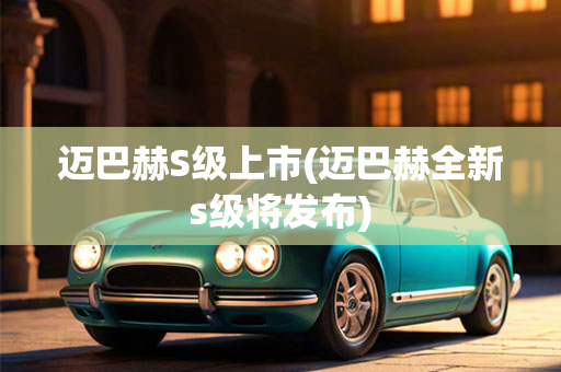 迈巴赫S级上市(迈巴赫全新s级将发布)