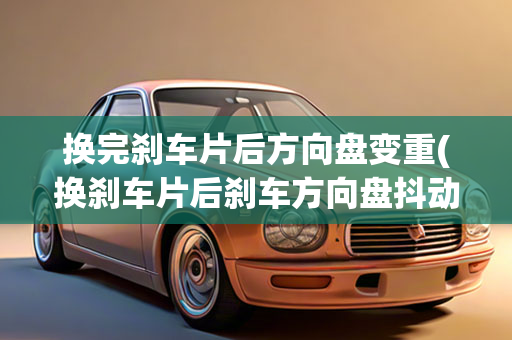 换完刹车片后方向盘变重(换刹车片后刹车方向盘抖动)