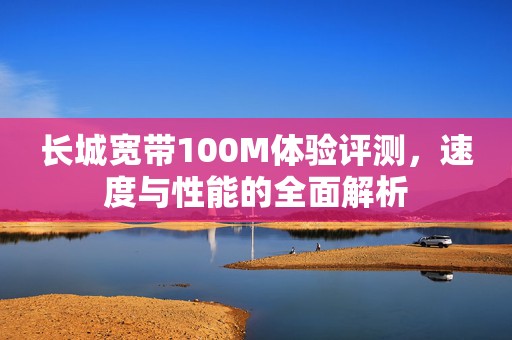 长城宽带100M体验评测，速度与性能的全面解析