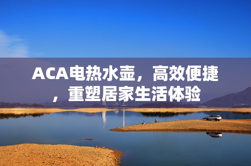ACA电热水壶，高效便捷，重塑居家生活体验