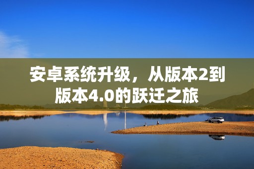安卓系统升级，从版本2到版本4.0的跃迁之旅