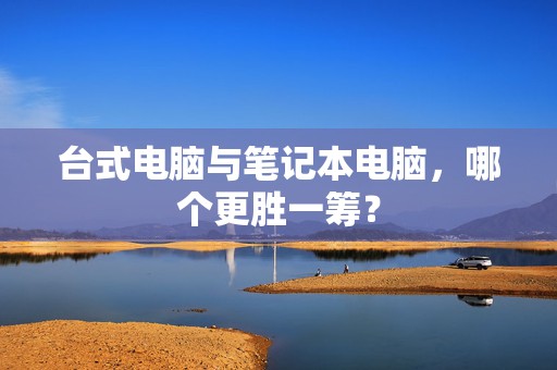 台式电脑与笔记本电脑，哪个更胜一筹？