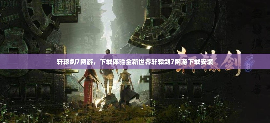 轩辕剑7网游，下载体验全新世界轩辕剑7网游下载安装