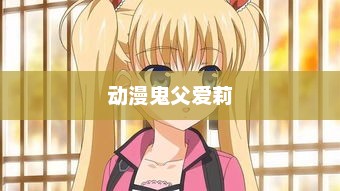 鬼父下载，探索一个复杂话题的多元视角动漫鬼父爱莉16全集免费观看