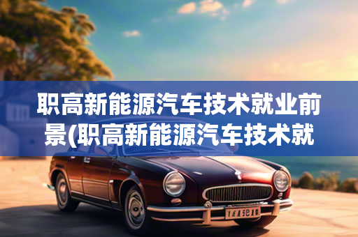 职高新能源汽车技术就业前景(职高新能源汽车技术就业前景及前景)