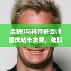 梁靖崑与林诗栋会师重庆站半决赛，激烈对决，最终成功晋级四强