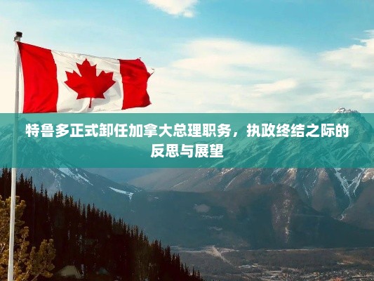 特鲁多正式卸任加拿大总理职务，执政终结之际的反思与展望