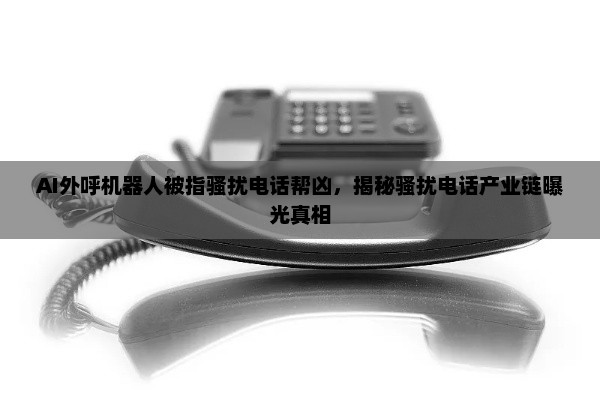 AI外呼机器人被指骚扰电话帮凶，揭秘骚扰电话产业链曝光真相