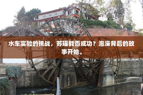 水车实验的挑战，苏瑶能否成功？泡澡背后的故事开始。