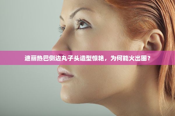 迪丽热巴侧边丸子头造型魅力揭秘，为何火爆出圈？