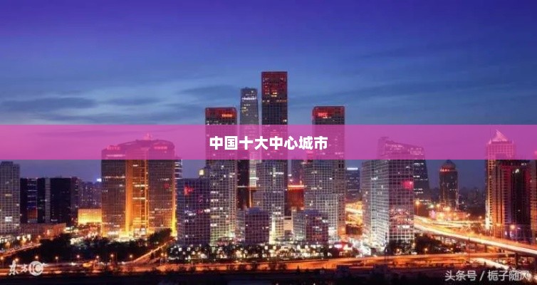 中国十大中心城市，北上广领跑，城市魅力独具风采