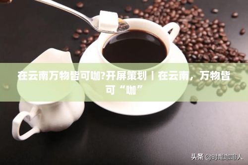 在云南万物皆可咖?开屏策划｜在云南，万物皆可“咖”