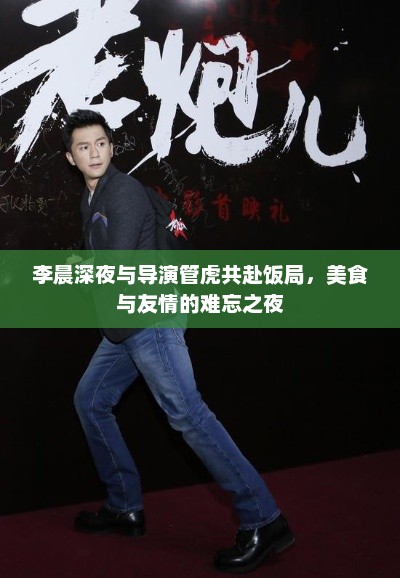 李晨深夜与导演管虎共赴饭局，美食与友情的难忘之夜