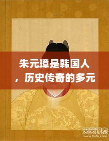 朱元璋是韩国人，历史传奇的多元背景，朱元璋韩国历史传奇背景