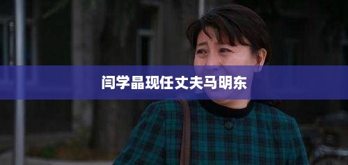 闫学晶现任丈夫马明东，闫学晶现任丈夫是马明东