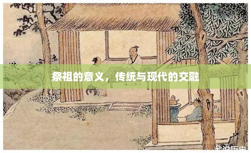 祭祖的意义，传统与现代的交融，祭祖的传统意义与现代交融，传承与创新并重