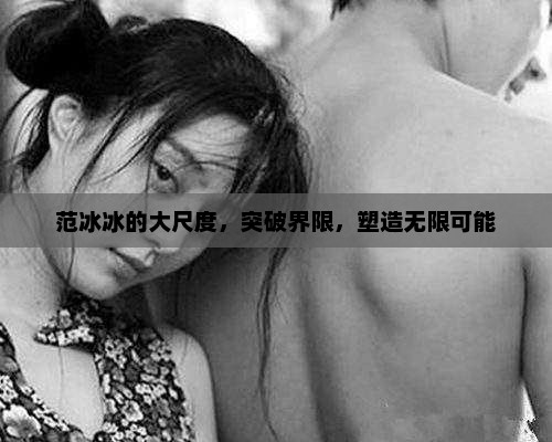 范冰冰的大尺度，突破界限，塑造无限可能，范冰冰，突破界限，塑造无限可能的时尚魅力