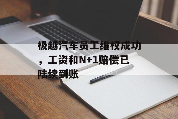 极越汽车员工维权成功，工资和N+1赔偿已陆续到账