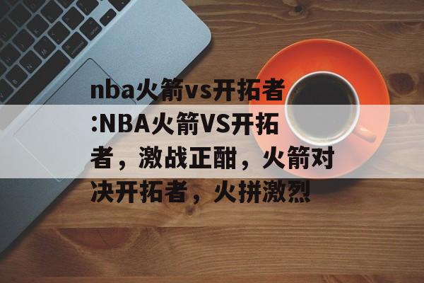 nba火箭vs开拓者:NBA火箭VS开拓者，激战正酣，火箭对决开拓者，火拼激烈，NBA火箭对决开拓者，激战正酣，火箭展现实力