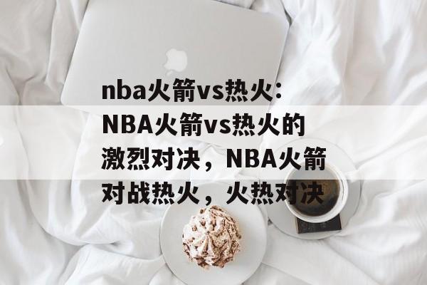 nba火箭vs热火:NBA火箭vs热火的激烈对决，NBA火箭对战热火，火热对决，NBA火箭对战热火激烈对决