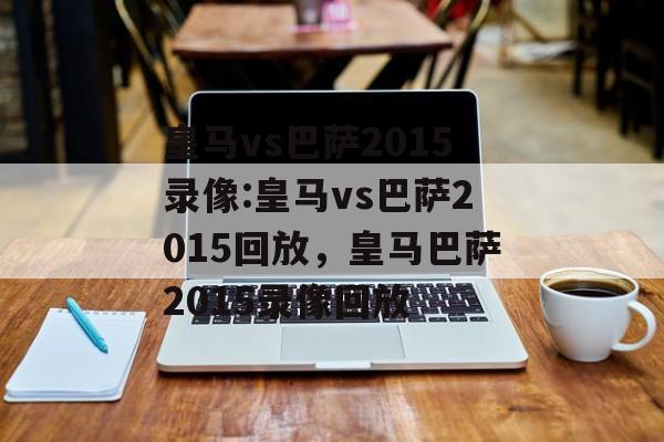 皇马vs巴萨2015录像:皇马vs巴萨2015回放，皇马巴萨2015录像回放，皇马巴萨2015录像回放，精彩对决回顾