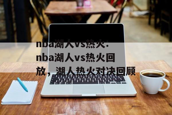 nba湖人vs热火:nba湖人vs热火回放，湖人热火对决回顾，湖人热火对决回顾，湖人VS热火精彩瞬间