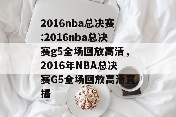 2016nba总决赛:2016nba总决赛g5全场回放高清，2016年NBA总决赛G5全场回放高清直播