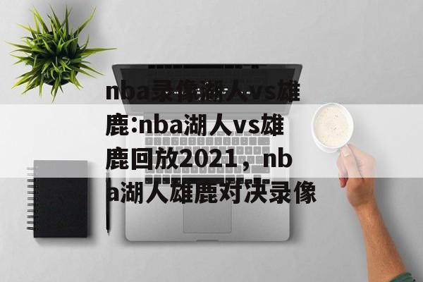 nba录像湖人vs雄鹿:nba湖人vs雄鹿回放2021，nba湖人雄鹿对决录像，NBA湖人雄鹿对决录像，2021年精彩回顾