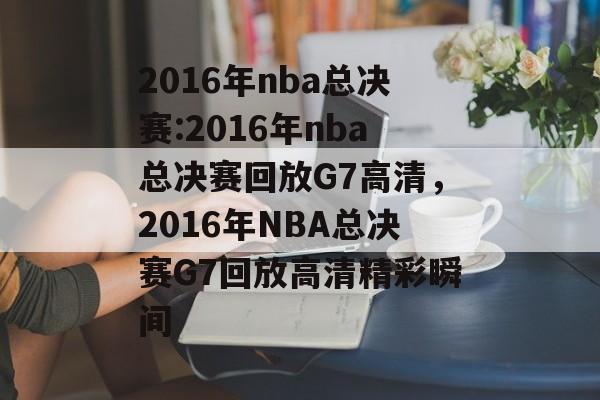 2016年nba总决赛:2016年nba总决赛回放G7高清，2016年NBA总决赛G7回放高清精彩瞬间，2016年NBA总决赛G7精彩瞬间回放