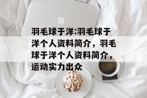 羽毛球于洋:羽毛球于洋个人资料简介，羽毛球于洋个人资料简介，运动实力出众