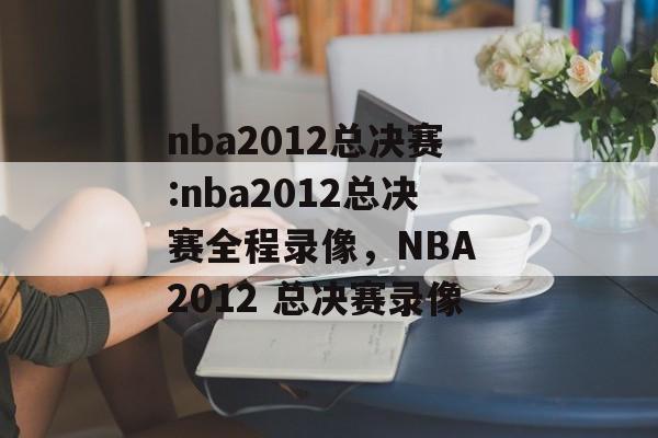 nba2012总决赛:nba2012总决赛全程录像，NBA 2012 总决赛录像，NBA 2012 总决赛录像，精彩瞬间，不容错过