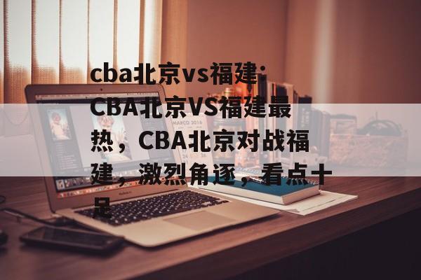 cba北京vs福建:CBA北京VS福建最热，CBA北京对战福建，激烈角逐，看点十足，CBA北京对战福建，激烈角逐，看点十足