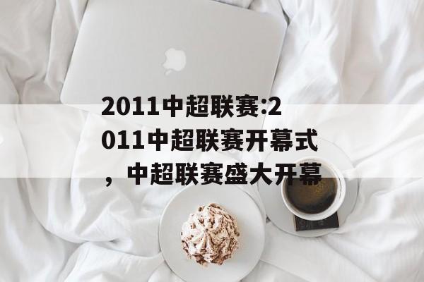 2011中超联赛:2011中超联赛开幕式，中超联赛盛大开幕，中超联赛盛大开幕，2011赛季火热开启