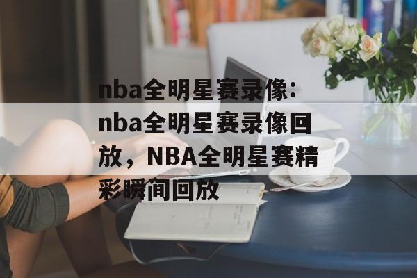 nba全明星赛录像:nba全明星赛录像回放，NBA全明星赛精彩瞬间回放，NBA全明星赛精彩瞬间回放