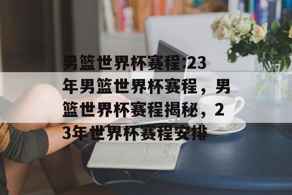 男篮世界杯赛程:23年男篮世界杯赛程，男篮世界杯赛程揭秘，23年世界杯赛程安排，男篮世界杯赛程揭秘，23年男篮世界杯赛程安排
