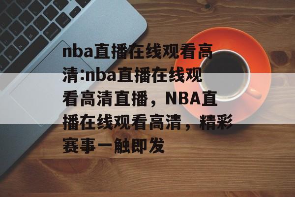 nba直播在线观看高清:nba直播在线观看高清直播，NBA直播在线观看高清，精彩赛事一触即发
