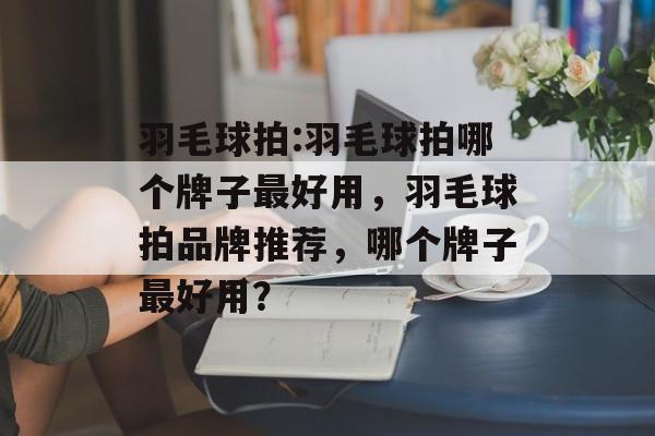 羽毛球拍:羽毛球拍哪个牌子最好用，羽毛球拍品牌推荐，哪个牌子最好用？，羽毛球拍品牌推荐，顶级品牌为您解析