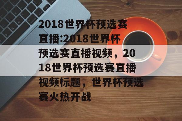 2018世界杯预选赛直播:2018世界杯预选赛直播视频，2018世界杯预选赛直播视频标题，世界杯预选赛火热开战，2018世界杯预选赛火热开战，精彩直播等你来