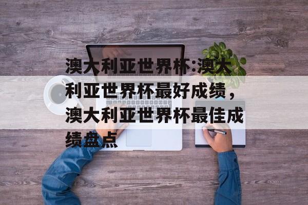 澳大利亚世界杯:澳大利亚世界杯最好成绩，澳大利亚世界杯最佳成绩盘点，澳大利亚世界杯最佳成绩盘点，回顾最佳时刻