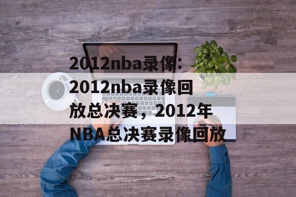 2012nba录像:2012nba录像回放总决赛，2012年NBA总决赛录像回放，2012年NBA总决赛录像回放精彩回顾